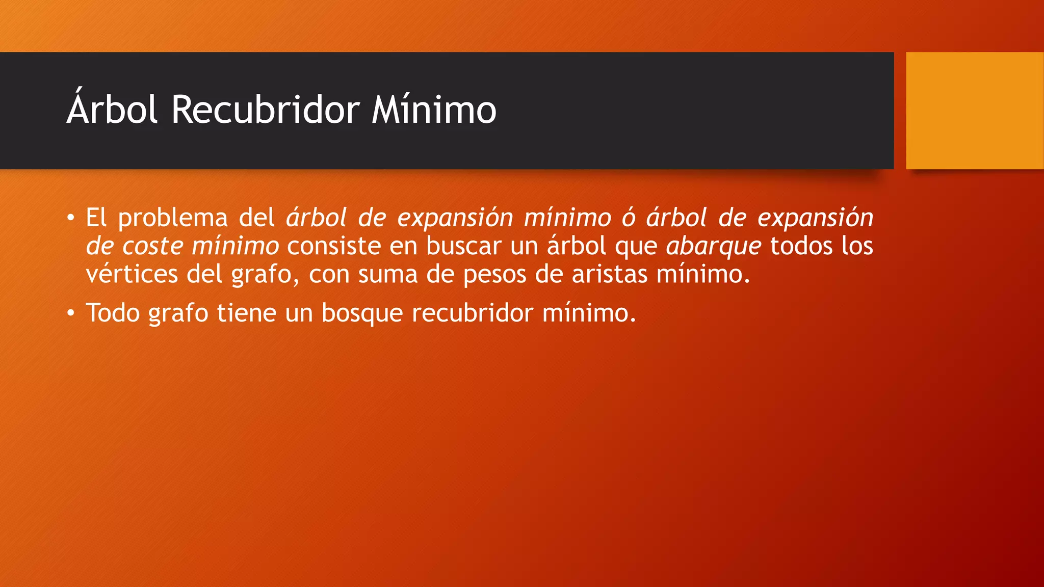 Árbol Recubridor Mínimo
• El problema del árbol de expansión mínimo ó árbol de expansión
de coste mínimo consiste en buscar un árbol que abarque todos los
vértices del grafo, con suma de pesos de aristas mínimo.
• Todo grafo tiene un bosque recubridor mínimo.
 