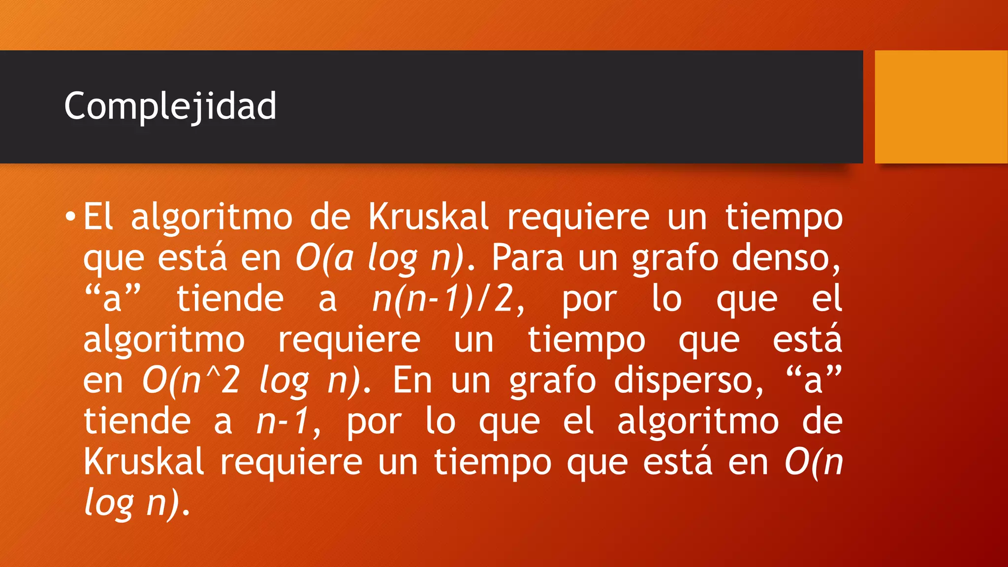 Complejidad
•El algoritmo de Kruskal requiere un tiempo
que está en O(a log n). Para un grafo denso,
“a” tiende a n(n-1)/2, por lo que el
algoritmo requiere un tiempo que está
en O(n^2 log n). En un grafo disperso, “a”
tiende a n-1, por lo que el algoritmo de
Kruskal requiere un tiempo que está en O(n
log n).
 