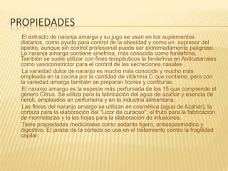 propiedadesEl extracto de naranja amarga y su jugo se usan en los suplementos dietarios, como ayuda para control de la obesidad y como un  supresor del apetito, aunque sin control profesional puede ser extremadamente peligroso. La naranja amarga contiene sinefrina más conocida como fenilefrina, También se suele utilizar con fines terapéuticos la fenilefrina en Anticatarrales como vasoconstrictor para el control de las secreciones nasales .      La variedad dulce de naranjo es mucho más conocida y mucho más empleada en la cocina por la cantidad de vitámina C que contiene, pero con la variedad amarga también se preparan licores y confituras.      El naranjo amargo es la especie más perfumada de las 15 que comprende el género Citrus. Se utiliza para la fabricación del agua de azahar y esencia de neroli, empleados en perfumería y en la industria alimentaria.      Las flores del naranjo amargo se utilizan en cosmética (agua de Azahar); la corteza para la elaboración del "Licor de curacao"; el fruto para la fabricación de mermeladas y la las hojas para la elaboración de infusiones.      Tiene propiedades medicinales como sedante ligero, antiespasmódico y digestivo. El jarabe de la corteza se usa en el tratamiento contra la fragilidad capilar.