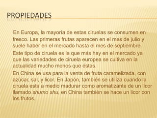 propiedadesEn Europa, la mayoría de estas ciruelas se consumen en fresco. Las primeras frutas aparecen en el mes de julio y suele haber en el mercado hasta el mes de septiembre.    Este tipo de ciruela es la que más hay en el mercado ya que las variedades de ciruela europea se cultiva en la actualidad mucho menos que éstas.    En China se usa para la venta de fruta caramelizada, con azúcar, sal, y licor. En Japón, también se utiliza cuando la ciruela esta a medio madurar como aromatizante de un licor llamado shumo shu, en China también se hace un licor con los frutos.