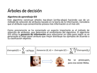 Árboles de decisión
Algoritmo de aprendizaje ID3
Este algoritmo construye árboles top-down (arriba-abajo) haciendo uso de un
método de selección de atributos basado en la teoría de la información. Considera
que el atributo cuyo conocimiento provea más información es el más útil.
Como previamente se ha comentado un aspecto importante es el método de
selección de atributos, que determina el rendimiento del algoritmo. El algoritmo
ID3 utiliza la ganancia de información para seleccionar en cada paso según se va
generando el árbol aquel atributo que mejor distribuye los ejemplos de acuerdo a
su clasificación objetivo.
No se preocupen,
para eso existe Weka.
 
