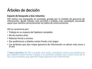 Árboles de decisión
Espacio de búsqueda y bias inductivo
ID3 realiza una búsqueda en escalada, guiada por la medida de ganancia de
información, desde árboles más sencillos a árboles más complejos, buscando
aquel que clasifica correctamente los datos de entrenamiento.
ID3 se caracteriza por:
• Trabaja en un espacio de hipótesis completo
• No da marcha atrás
• Robusto frente a errores
• Dar preferencia a árboles cortos frante a los largos
• Los atributos que dan mayor ganancia de información se ubican más cerca a
la raíz
El bias inductivo de ID3 se puede, por tanto, considerar como una preferencia
por árboles cortos frente a largos y se prefieren árboles que sitúan cerca de la
raíz a los atributos que aportan mayor ganancia de información.
 