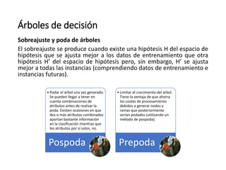 Árboles de decisión
Sobreajuste y poda de árboles
El sobreajuste se produce cuando existe una hipótesis H del espacio de
hipótesis que se ajusta mejor a los datos de entrenamiento que otra
hipótesis H’ del espacio de hipótesis pero, sin embargo, H’ se ajusta
mejor a todas las instancias (comprendiendo datos de entrenamiento e
instancias futuras).
• Podar el árbol una vez generado.
Se pueden llegar a tener en
cuenta combinaciones de
atributos antes de realizar la
poda. Existen ocasiones en que
dos o más atributos combinados
aportan bastante información
en la clasificación mientras que
los atributos por sí solos, no.
Pospoda
• Limitar el crecimiento del árbol.
Tiene la ventaja de que ahorra
los costes de procesamiento
debidos a generar nodos y
ramas que posteriormente
serían podados (utilizando un
método de pospoda).
Prepoda
 