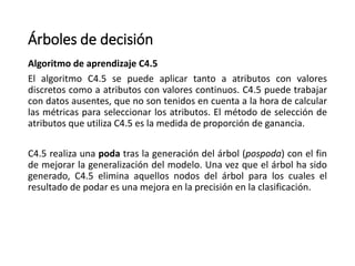 Árboles de decisión
Algoritmo de aprendizaje C4.5
El algoritmo C4.5 se puede aplicar tanto a atributos con valores
discretos como a atributos con valores continuos. C4.5 puede trabajar
con datos ausentes, que no son tenidos en cuenta a la hora de calcular
las métricas para seleccionar los atributos. El método de selección de
atributos que utiliza C4.5 es la medida de proporción de ganancia.
C4.5 realiza una poda tras la generación del árbol (pospoda) con el fin
de mejorar la generalización del modelo. Una vez que el árbol ha sido
generado, C4.5 elimina aquellos nodos del árbol para los cuales el
resultado de podar es una mejora en la precisión en la clasificación.
 