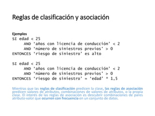 Reglas de clasificación y asociación
Ejemplos
SI edad < 25
AND ‘años con licencia de conducción’ < 2
AND ‘número de siniestros previos’ > 0
ENTONCES ‘riesgo de siniestro’ es alto
SI edad < 25
AND ‘años con licencia de conducción’ < 2
AND ‘número de siniestros previos’ > 0
ENTONCES ‘riesgo de siniestro’ = ‘edad’ * 1,5
Mientras que las reglas de clasificación predicen la clase, las reglas de asociación
predicen valores de atributos, combinaciones de valores de atributos, o la propia
clase. El interés de las reglas de asociación es descubrir combinaciones de pares
atributo-valor que ocurren con frecuencia en un conjunto de datos.
 
