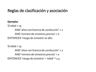 Reglas de clasificación y asociación
Ejemplos
SI edad < 25
AND ‘años con licencia de conducción’ < 2
AND ‘número de siniestros previos’ > 0
ENTONCES ‘riesgo de siniestro’ es alto
SI edad < 25
AND ‘años con licencia de conducción’ < 2
AND ‘número de siniestros previos’ > 0
ENTONCES ‘riesgo de siniestro’ = ‘edad’ * 1,5
 