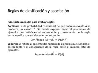 Reglas de clasificación y asociación
Principales medidas para evaluar reglas
Confianza: es la probabilidad condicional de que dado un evento A se
produzca un evento B. Se puede expresar como el porcentaje de
ejemplos que satisfacen el antecedente y consecuente de la regla
entre aquellos que satisfacen el consecuente.
𝐶𝑜𝑛𝑓𝑖𝑎𝑛𝑧𝑎 𝐴 𝐵 = 𝑃(𝐵A)
Soporte: se refiere al cociente del número de ejemplos que cumplen el
antecedente y el consecuente de la regla entre el número total de
ejemplos.
𝑆𝑜𝑝𝑜𝑟𝑡𝑒 𝐴 𝐵 = 𝑃(𝐴)
 