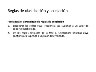 Reglas de clasificación y asociación
Fases para el aprendizaje de reglas de asociación
1. Encontrar las reglas cuya frecuencia sea superior a un valor de
soporte establecido.
2. De las reglas extraídas de la fase 1, seleccionar aquellas cuya
confianza es superior a un valor determinado.
 