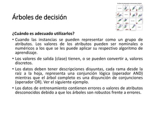 Árboles de decisión
¿Cuándo es adecuado utilizarlos?
• Cuando las instancias se pueden representar como un grupo de
atributos. Los valores de los atributos pueden ser nominales o
numéricos a los que se les puede aplicar su respectivo algoritmo de
aprendizaje.
• Los valores de salida (clase) tienen, o se pueden convertir a, valores
discretos.
• Los datos deben tener descripciones disyuntas, cada rama desde la
raíz a la hoja, representa una conjunción lógica (operador AND)
mientras que el árbol completo es una disyunción de conjunciones
(operador OR). Ver el siguiente ejemplo.
• Los datos de entrenamiento contienen errores o valores de atributos
desconocidos debido a que los árboles son robustos frente a errores.
 