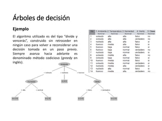 Árboles de decisión
Ejemplo
El algoritmo utilizado es del tipo “divide y
vencerás”, construido sin retroceder en
ningún caso para volver a reconsiderar una
decisión tomada en un paso previo.
Siempre avanza hacia adelante es
denominado método codicioso (greedy en
inglés).
 