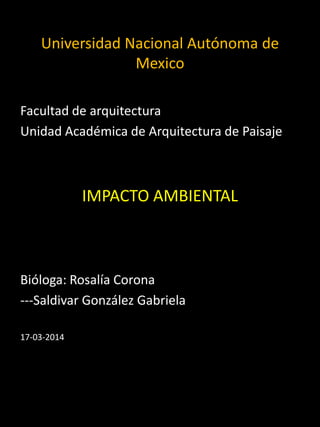 Universidad Nacional Autónoma de
Mexico
Facultad de arquitectura
Unidad Académica de Arquitectura de Paisaje
IMPACTO AMBIENTAL
Bióloga: Rosalía Corona
---Saldivar González Gabriela
17-03-2014
 