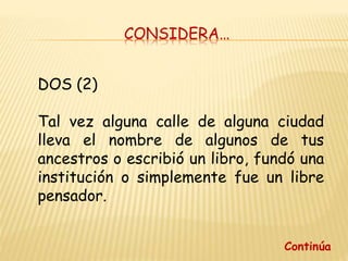 CONSIDERA…
DOS (2)
Tal vez alguna calle de alguna ciudad
lleva el nombre de algunos de tus
ancestros o escribió un libro, fundó una
institución o simplemente fue un libre
pensador.
Continúa
 