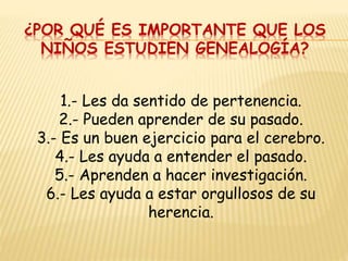 1.- Les da sentido de pertenencia.
2.- Pueden aprender de su pasado.
3.- Es un buen ejercicio para el cerebro.
4.- Les ayuda a entender el pasado.
5.- Aprenden a hacer investigación.
6.- Les ayuda a estar orgullosos de su
herencia.
¿POR QUÉ ES IMPORTANTE QUE LOS
NIÑOS ESTUDIEN GENEALOGÍA?
 