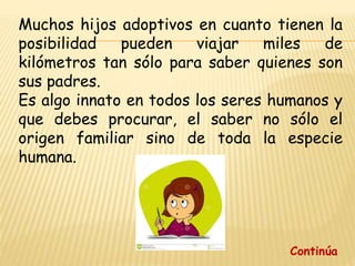 Muchos hijos adoptivos en cuanto tienen la
posibilidad pueden viajar miles de
kilómetros tan sólo para saber quienes son
sus padres.
Es algo innato en todos los seres humanos y
que debes procurar, el saber no sólo el
origen familiar sino de toda la especie
humana.
Continúa
 