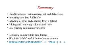 Summary
• Data Structures: vector, matrix, list, and data.frame
• Importing data into R/RStudio
• Selecting of rows and columns from a dataset
• Adding and removing columns and rows
• Categorizing continuous variables
• Replacing values within data frames
• #Replace "Male" with 1 in the Gender column
• data$Gender[data$Gender == "Male"] <- 1
 