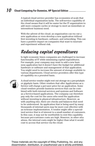 Cloud Computing For Dummies, HP Special Edition
10
A typical cloud service provider has economies of scale that
an individual organization lacks. The self-service capability of
the cloud means that it will be easier for the IT organization to
add more compute cycles or storage to meet an immediate or
intermittent business need.
With the advent of the cloud, an organization can try out a
new application or even develop a new application without
first investing in hardware, software, and networking. This can
have a positive impact on companies that want to innovate
and experiment without risk.
Reducing capital expenditures
In tight economic times companies are challenged to increase
functionality of IT while minimizing capital expenditures.
For example, your company may want to add a new busi-
ness application but it doesn’t have the budget for additional
hardware or software and management of that application.
You might need to increase the amount of storage available to
various departments. Cloud service providers offer this type
of capability on a prorated basis.
A cloud service vendor might rent out storage on a per-petabyte
or gigabyte basis. Other vendors that offer Applications as a
Service will charge a per-user price for an application. Some
cloud vendors provide business services that can be com-
bined with both internal services and systems and Software
as a Service-based applications. The company can therefore
pay only the cost for the users who need the application
without investing in physical infrastructure. However, as
with anything else, there are checks and balances that need
to be understood. An application that is being used by many
thousands of internal users may be more cost effective with
an in-house implementation. A vendor might offer a special-
ized service that is of interest to a small number of customers.
In this case, it may not be worthwhile to rent this capability
because per-customer costs are high. However, in other situ-
ations, the internal costs might be higher than what it would
cost to access that service via the cloud.
These materials are the copyright of Wiley Publishing, Inc. and any
dissemination, distribution, or unauthorized use is strictly prohibited.
 