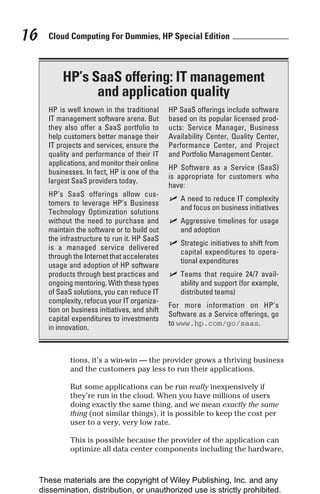 Cloud Computing For Dummies, HP Special Edition
16
tions, it’s a win-win — the provider grows a thriving business
and the customers pay less to run their applications.
But some applications can be run really inexpensively if
they’re run in the cloud. When you have millions of users
doing exactly the same thing, and we mean exactly the same
thing (not similar things), it is possible to keep the cost per
user to a very, very low rate.
This is possible because the provider of the application can
optimize all data center components including the hardware,
HP’s SaaS offering: IT management
and application quality
HP is well known in the traditional
IT management software arena. But
they also offer a SaaS portfolio to
help customers better manage their
IT projects and services, ensure the
quality and performance of their IT
applications, and monitor their online
businesses. In fact, HP is one of the
largest SaaS providers today.
HP’s SaaS offerings allow cus-
tomers to leverage HP’s Business
Technology Optimization solutions
without the need to purchase and
maintain the software or to build out
the infrastructure to run it. HP SaaS
is a managed service delivered
through the Internet that accelerates
usage and adoption of HP software
products through best practices and
ongoing mentoring. With these types
of SaaS solutions, you can reduce IT
complexity, refocus your IT organiza-
tion on business initiatives, and shift
capital expenditures to investments
in innovation.
HP SaaS offerings include software
based on its popular licensed prod-
ucts: Service Manager, Business
Availability Center, Quality Center,
Performance Center, and Project
and Portfolio Management Center.
HP Software as a Service (SaaS)
is appropriate for customers who
have:
✓ A need to reduce IT complexity
and focus on business initiatives
✓ Aggressive timelines for usage
and adoption
✓ Strategic initiatives to shift from
capital expenditures to opera-
tional expenditures
✓ Teams that require 24/7 avail-
ability and support (for example,
distributed teams)
For more information on HP’s
Software as a Service offerings, go
to www.hp.com/go/saas.
These materials are the copyright of Wiley Publishing, Inc. and any
dissemination, distribution, or unauthorized use is strictly prohibited.
 