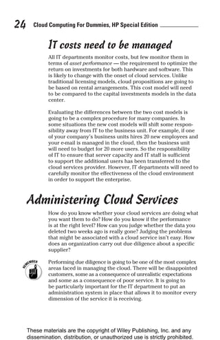 Cloud Computing For Dummies, HP Special Edition
24
IT costs need to be managed
All IT departments monitor costs, but few monitor them in
terms of asset performance — the requirement to optimize the
return on investments for both hardware and software. This
is likely to change with the onset of cloud services. Unlike
traditional licensing models, cloud propositions are going to
be based on rental arrangements. This cost model will need
to be compared to the capital investments models in the data
center.
Evaluating the differences between the two cost models is
going to be a complex procedure for many companies. In
some situations the new cost models will shift some respon-
sibility away from IT to the business unit. For example, if one
of your company’s business units hires 20 new employees and
your e-mail is managed in the cloud, then the business unit
will need to budget for 20 more users. So the responsibility
of IT to ensure that server capacity and IT staff is sufficient
to support the additional users has been transferred to the
cloud services provider. However, IT departments will need to
carefully monitor the effectiveness of the cloud environment
in order to support the enterprise.
Administering Cloud Services
How do you know whether your cloud services are doing what
you want them to do? How do you know if the performance
is at the right level? How can you judge whether the data you
deleted two weeks ago is really gone? Judging the problems
that might be associated with a cloud service isn’t easy. How
does an organization carry out due diligence about a specific
supplier?
Performing due diligence is going to be one of the most complex
areas faced in managing the cloud. There will be disappointed
customers, some as a consequence of unrealistic expectations
and some as a consequence of poor service. It is going to
be particularly important for the IT department to put an
administration system in place that allows it to monitor every
dimension of the service it is receiving.
These materials are the copyright of Wiley Publishing, Inc. and any
dissemination, distribution, or unauthorized use is strictly prohibited.
 