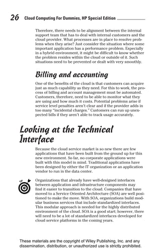 Cloud Computing For Dummies, HP Special Edition
26
Therefore, there needs to be alignment between the internal
support team that has to deal with internal customers and the
cloud provider. What processes are in place to resolve prob-
lems when they arise? Just consider the situation where some
important application has a performance problem. Especially
in a hybrid environment, it might be difficult to know whether
the problem resides within the cloud or outside of it. Such
situations need to be prevented or dealt with very smoothly.
Billing and accounting
One of the benefits of the cloud is that customers can acquire
just as much capability as they need. For this to work, the pro-
cess of billing and account management must be automated.
Customers, therefore, need to be able to monitor what they
are using and how much it costs. Potential problems arise if
service level penalties aren’t clear and if the provider adds in
too many “incidental charges.” Customers can run up unex-
pected bills if they aren’t able to track usage accurately.
Looking at the Technical
Interface
Because the cloud service market is so new there are few
applications that have been built from the ground up for this
new environment. So far, no corporate applications were
built with this model in mind. Traditional applications have
been designed by either the IT organization or an application
vendor to run in the data center.
Organizations that already have well-designed interfaces
between application and infrastructure components may
find it easier to transition to the cloud. Companies that have
moved to a Service Oriented Architecture (SOA) are well posi-
tioned to make the move. With SOA, organizations build mod-
ular business services that include standardized interfaces.
This modular approach is needed for the highly distributed
environment of the cloud. SOA is a good start; however, there
will need to be a lot of standardized interfaces developed for
cloud service platforms in the coming years.
These materials are the copyright of Wiley Publishing, Inc. and any
dissemination, distribution, or unauthorized use is strictly prohibited.
 
