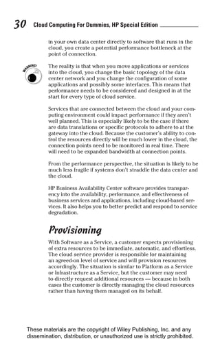 Cloud Computing For Dummies, HP Special Edition
30
in your own data center directly to software that runs in the
cloud, you create a potential performance bottleneck at the
point of connection.
The reality is that when you move applications or services
into the cloud, you change the basic topology of the data
center network and you change the configuration of some
applications and possibly some interfaces. This means that
performance needs to be considered and designed in at the
start for every type of cloud service.
Services that are connected between the cloud and your com-
puting environment could impact performance if they aren’t
well planned. This is especially likely to be the case if there
are data translations or specific protocols to adhere to at the
gateway into the cloud. Because the customer’s ability to con-
trol the resources directly will be much lower in the cloud, the
connection points need to be monitored in real time. There
will need to be expanded bandwidth at connection points.
From the performance perspective, the situation is likely to be
much less fragile if systems don’t straddle the data center and
the cloud.
HP Business Availability Center software provides transpar-
ency into the availability, performance, and effectiveness of
business services and applications, including cloud-based ser-
vices. It also helps you to better predict and respond to service
degradation.
Provisioning
With Software as a Service, a customer expects provisioning
of extra resources to be immediate, automatic, and effortless.
The cloud service provider is responsible for maintaining
an agreed-on level of service and will provision resources
accordingly. The situation is similar to Platform as a Service
or Infrastructure as a Service, but the customer may need
to directly request additional resources — because in both
cases the customer is directly managing the cloud resources
rather than having them managed on its behalf.
These materials are the copyright of Wiley Publishing, Inc. and any
dissemination, distribution, or unauthorized use is strictly prohibited.
 