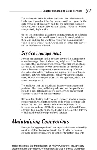 Chapter 3: Managing Cloud Services 31
The normal situation in a data center is that software work-
loads vary throughout the day, week, month, and year. So the
data center is, of necessity, built for the maximum possible
workload, with a little bit of extra capacity thrown in to cover
unexpectedly high peaks.
One of the immediate attractions of Infrastructure as a Service
is that a data center could move its volatile workloads into
the cloud and pay for additional resources on an as-needed
basis. In other words, hardware utilization in the data center
will be much more efficient.
Service management
Service management in this context covers the management
of services regardless of where they originate. It is a broad
discipline that considers the necessary techniques and tools
for managing services across physical and virtual environ-
ments. Service management encompasses many different
disciplines including configuration management, asset man-
agement, network management, capacity planning, service
desk, root cause analysis, workload management, patch, and
update management.
The reality is that the cloud itself is a service management
platform. Therefore, well-designed cloud service portfolios
include a tight integration of the core service management
capabilities and well-defined interfaces.
HP has a long lasting and very well regarded service manage-
ment practice, with both software and service offerings that
reflect the best practices for service management. In fact, HP
is one of the authors of ITIL v3, a framework of global IT man-
agement best practices intended to help facilitate the delivery
of high-quality technology-enabled services.
Maintaining Connections
Perhaps the biggest problem that organizations face when they
consider shifting to applications in the cloud is the issue of
software dependencies. How does the organization deal with
These materials are the copyright of Wiley Publishing, Inc. and any
dissemination, distribution, or unauthorized use is strictly prohibited.
 