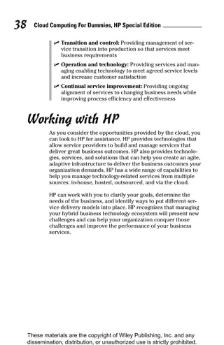 Cloud Computing For Dummies, HP Special Edition
38
✓ Transition and control: Providing management of ser-
vice transition into production so that services meet
business requirements
✓ Operation and technology: Providing services and man-
aging enabling technology to meet agreed service levels
and increase customer satisfaction
✓ Continual service improvement: Providing ongoing
alignment of services to changing business needs while
improving process efficiency and effectiveness
Working with HP
As you consider the opportunities provided by the cloud, you
can look to HP for assistance. HP provides technologies that
allow service providers to build and manage services that
deliver great business outcomes. HP also provides technolo-
gies, services, and solutions that can help you create an agile,
adaptive infrastructure to deliver the business outcomes your
organization demands. HP has a wide range of capabilities to
help you manage technology-related services from multiple
sources: in-house, hosted, outsourced, and via the cloud.
HP can work with you to clarify your goals, determine the
needs of the business, and identify ways to put different ser-
vice delivery models into place. HP recognizes that managing
your hybrid business technology ecosystem will present new
challenges and can help your organization conquer those
challenges and improve the performance of your business
services.
These materials are the copyright of Wiley Publishing, Inc. and any
dissemination, distribution, or unauthorized use is strictly prohibited.
 