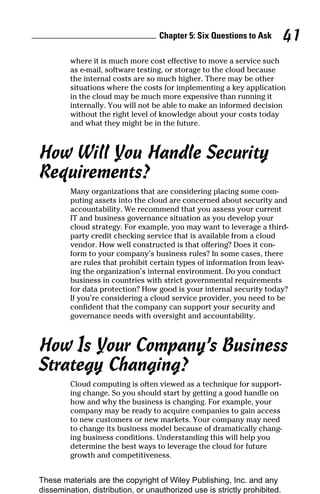 Chapter 5: Six Questions to Ask 41
where it is much more cost effective to move a service such
as e-mail, software testing, or storage to the cloud because
the internal costs are so much higher. There may be other
situations where the costs for implementing a key application
in the cloud may be much more expensive than running it
internally. You will not be able to make an informed decision
without the right level of knowledge about your costs today
and what they might be in the future.
How Will You Handle Security
Requirements?
Many organizations that are considering placing some com-
puting assets into the cloud are concerned about security and
accountability. We recommend that you assess your current
IT and business governance situation as you develop your
cloud strategy. For example, you may want to leverage a third-
party credit checking service that is available from a cloud
vendor. How well constructed is that offering? Does it con-
form to your company’s business rules? In some cases, there
are rules that prohibit certain types of information from leav-
ing the organization’s internal environment. Do you conduct
business in countries with strict governmental requirements
for data protection? How good is your internal security today?
If you’re considering a cloud service provider, you need to be
confident that the company can support your security and
governance needs with oversight and accountability.
How Is Your Company’s Business
Strategy Changing?
Cloud computing is often viewed as a technique for support-
ing change. So you should start by getting a good handle on
how and why the business is changing. For example, your
company may be ready to acquire companies to gain access
to new customers or new markets. Your company may need
to change its business model because of dramatically chang-
ing business conditions. Understanding this will help you
determine the best ways to leverage the cloud for future
growth and competitiveness.
These materials are the copyright of Wiley Publishing, Inc. and any
dissemination, distribution, or unauthorized use is strictly prohibited.
 