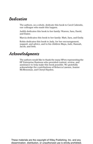 Dedication
The authors, on a whole, dedicate this book to Carol Caliendo,
our colleague who made this happen.
Judith dedicates this book to her family: Warren, Sara, David,
and Elaine.
Marcia dedicates this book to her family: Matt, Sara, and Emily.
Robin dedicates this book to Judy, for her encouragement,
support, and advice, and to his children Maya, Jude, Hannah,
Jacob, and Seth.
Acknowledgments
The authors would like to thank the many HPers representing the
HP Enterprise Business who provided content, review, and
assistance to help make this book possible. We gratefully
acknowledge the contributions of Rebecca Lawson, Joanne
McMenoman, and Cheryl Hayden.
These materials are the copyright of Wiley Publishing, Inc. and any
dissemination, distribution, or unauthorized use is strictly prohibited.
 