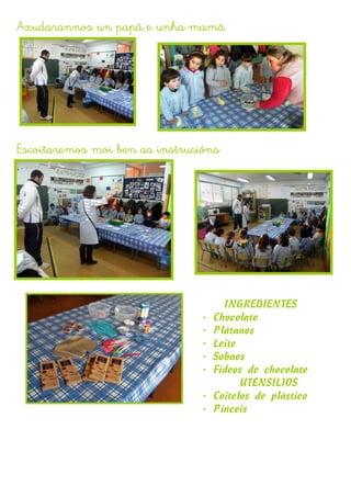 Axudarannos un papá e unha mamá




Escoitaremos moi ben as instrucións




                                      INGREDIENTES
                                -   Chocolate
                                -   Plátanos
                                -   Leite
                                -   Sobaos
                                -   Fideos de chocolate
                                          UTENSILIOS
                                -   Coitelos de plástico
                                -   Pinceis
 