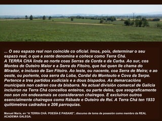 ... O seu espazo real non coincide co oficial. Imos, pois, determinar o seu
espazo real, o que a xente denomina e coñece como Terra Chá.
A TERRA CHA linda ao norte coas Serras da Corda e da Carba. Ao sur, cos
Montes de Outeiro Maior e a Serra do Fitoiro, que hai quen lle chama do
Mirador, e incluso de San Fitoiro. Ao leste, ou nacente, coa Serra de Meira; e ao
oeste, ou poñente, coa serra da Loba, Cordal do Montouto e Cova da Serpe.
Pertence a tres partidos xudiciais e a dous bispados. As demarcacións
municipais non cadran coa da bisbarra. Na actual división comarcal de Galicia
incluíron na Terra Chá concellos enteiros, ou parte deles, que xeograficamente
non son nin endexamais se consideraron chairegos. E excluíron outros
esencialmente chairegos como Rábade e Outeiro de Rei. A Terra Chá ten 1933
quilómetros cadrados e 208 parroquias.
Manuel María, en “A TERRA CHÁ: POESÍA E PAISAXE”, discurso de toma de posesión como membro da REAL
ACADEMIA GALEGA.
 