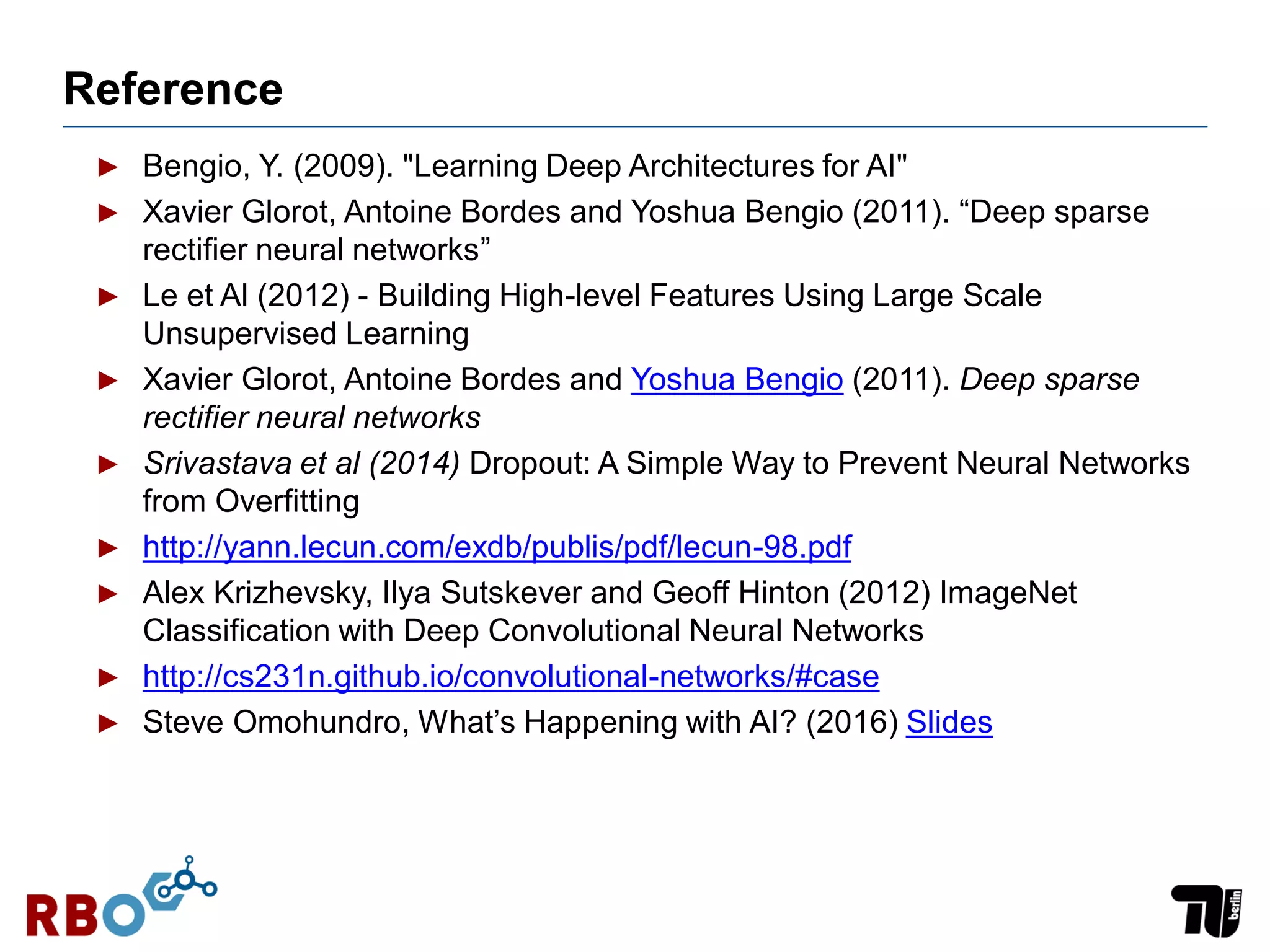 Reference
► Bengio, Y. (2009). "Learning Deep Architectures for AI"
► Xavier Glorot, Antoine Bordes and Yoshua Bengio (2011). “Deep sparse
rectifier neural networks”
► Le et Al (2012) - Building High-level Features Using Large Scale
Unsupervised Learning
► Xavier Glorot, Antoine Bordes and Yoshua Bengio (2011). Deep sparse
rectifier neural networks
► Srivastava et al (2014) Dropout: A Simple Way to Prevent Neural Networks
from Overfitting
► http://yann.lecun.com/exdb/publis/pdf/lecun-98.pdf
► Alex Krizhevsky, Ilya Sutskever and Geoff Hinton (2012) ImageNet
Classification with Deep Convolutional Neural Networks
► http://cs231n.github.io/convolutional-networks/#case
► Steve Omohundro, What’s Happening with AI? (2016) Slides
 
