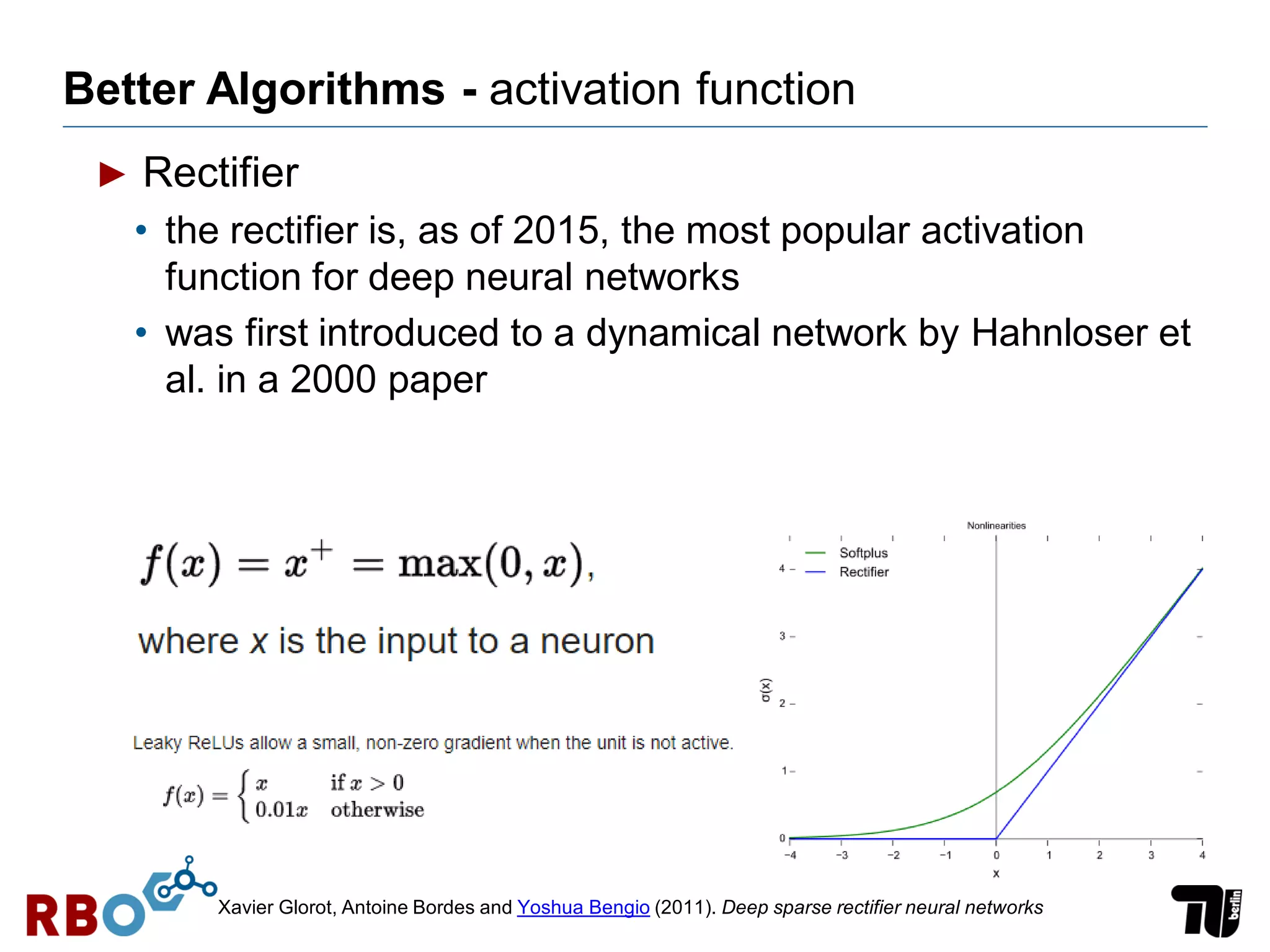 Better Algorithms - activation function
► Rectifier
• the rectifier is, as of 2015, the most popular activation
function for deep neural networks
• was first introduced to a dynamical network by Hahnloser et
al. in a 2000 paper
Xavier Glorot, Antoine Bordes and Yoshua Bengio (2011). Deep sparse rectifier neural networks
 