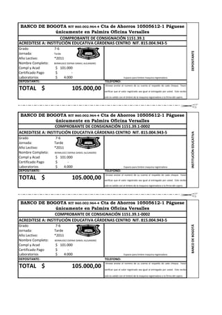 BANCO DE BOGOTA NIT 860.002.964-4 Cta de Ahorros 10505612-1 Páguese
                  únicamente en Palmira Oficina Versalles
                     COMPROBANTE DE CONSIGNACIÓN 1151.39.1
ACREDíTESE A: INSTITUCIÓN EDUCATIVA CÁRDENAS CENTRO NIT. 815.004.943-5
Grado              7-6




                                                                                                                                        DEPOSITANTE
Jornada:           Tarde
Año Lectivo:       *2011
Nombre Completo:   BERMUDEZ OSPINA DANIEL ALEJANDRO
Compl y Acad       $ 101.000
Certificado Pago   $       -
Laboratorios       $   4.000                                             Espacio para timbre maquina registradora
DEPOSITANTE:                                          TELEFONO:
                                                      Sírvase anotar el numero de su cuenta al respaldo de cada cheque. Favor
TOTAL $                         105.000,00            verificar que el valor registrado sea igual al entregado por usted. Este recibo

                                                      solo es valido con el timbre de la maquina registradora o la firma del cajero.




 BANCO DE BOGOTA NIT 860.002.964-4 Cta de Ahorros 10505612-1 Páguese
                  únicamente en Palmira Oficina Versalles
                  COMPROBANTE DE CONSIGNACIÓN 1151.39.1-0002
ACREDíTESE A: INSTITUCIÓN EDUCATIVA CÁRDENAS CENTRO NIT. 815.004.943-5




                                                                                                                                        INSTITUCIÓN EDUCATIVA
Grado               7-6
Jornada:           Tarde
Año Lectivo:       *2011
Nombre Completo:   BERMUDEZ OSPINA DANIEL ALEJANDRO
Compl y Acad       $ 101.000
Certificado Pago   $     -
Laboratorios       $   4.000                                             Espacio para timbre maquina registradora
DEPOSITANTE:                                          TELEFONO:
                                                      Sírvase anotar el numero de su cuenta al respaldo de cada cheque. Favor
TOTAL $                         105.000,00            verificar que el valor registrado sea igual al entregado por usted. Este recibo

                                                      solo es valido con el timbre de la maquina registradora o la firma del cajero.




 BANCO DE BOGOTA NIT 860.002.964-4 Cta de Ahorros 10505612-1 Páguese
                  únicamente en Palmira Oficina Versalles
                  COMPROBANTE DE CONSIGNACIÓN 1151.39.1-0002
ACREDíTESE A: INSTITUCIÓN EDUCATIVA CÁRDENAS CENTRO NIT. 815.004.943-5
Grado               7-6
                                                                                                                                        BANCO DE BOGOTÁ




Jornada:           Tarde
Año Lectivo:       *2011
Nombre Completo:   BERMUDEZ OSPINA DANIEL ALEJANDRO
Compl y Acad       $ 101.000
Certificado Pago   $     -
Laboratorios       $   4.000                                             Espacio para timbre maquina registradora
DEPOSITANTE:                                          TELEFONO:
                                                      Sírvase anotar el numero de su cuenta al respaldo de cada cheque. Favor
TOTAL $                         105.000,00            verificar que el valor registrado sea igual al entregado por usted. Este recibo

                                                      solo es valido con el timbre de la maquina registradora o la firma del cajero.
 