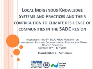 LOCAL INDIGENOUS KNOWLEDGE 
SYSTEMS AND PRACTICES AND THEIR 
CONTRIBUTION TO CLIMATE RESILIENCE OF 
COMMUNITIES IN THE SADC REGION 
PRESENTED AT THE 6TH SADC RBOS WORKSHOP ON 
STRENGTHENING REGIONAL COOPERATION AND RESILIENCE IN WATER 
RELATED DISASTERS 
OCTOBER 15TH – 17TH 2014 
Qand’elihle G. Simelane 
 