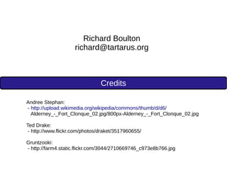 Credits
Richard Boulton
richard@tartarus.org
Andree Stephan:
- http://upload.wikimedia.org/wikipedia/commons/thumb/d/d6/
Alderney_-_Fort_Clonque_02.jpg/800px-Alderney_-_Fort_Clonque_02.jpg
Ted Drake:
- http://www.flickr.com/photos/draket/3517960655/
Gruntzooki:
- http://farm4.static.flickr.com/3044/2710669746_c973e8b766.jpg
 