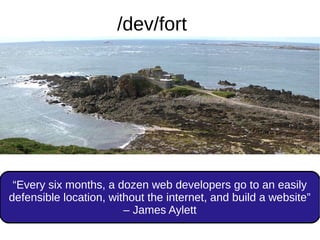 “Every six months, a dozen web developers go to an easily
defensible location, without the internet, and build a website”
– James Aylett
/dev/fort
 