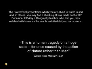 The PowerPoint presentation which you are about to watch is sad
and, in places, you may find it shocking. It was made on the 30th
December 2004 by a Geography teacher who, like you, has
watched with horror as the events unfolded daily on our screens.
“This is a human tragedy on a huge
scale – for once caused by the action
of Nature rather than Man”
William Rees Mogg 27.12.04
 