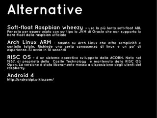Alternative
Soft-float Raspbian wheezy – usa la più lenta soft-float ABI.
Pensata per essere usata con sw tipo la JVM di Oracle che non supporta la
hard-float della raspbian ufficiale
Arch Linux ARM – basata su Arch Linux che offre semplicità e
contollo totale. Richiede una certa conoscenza di linux e un po' di
esperienza. Si avvia in 10 secondi
RISC OS – è un sistema operativo sviluppato dalla ACORN. Nato nel
1987, di proprietà della Castle Technology e mantenuto dalla RISC OS
Open. La versione è stata liberamente messa a disposizione degli utenti del
raspberry.
Android 4
http://androidpi.wikia.com/
 