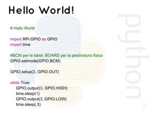 Hello World!
# Hello World
import RPi.GPIO as GPIO
import time
#BCM per le label; BOARD per la piedinatura fisica
GPIO.setmode(GPIO.BCM)
GPIO.setup(3, GPIO.OUT)
while True:
GPIO.output(3, GPIO.HIGH)
time.sleep(1)
GPIO.output(3, GPIO.LOW)
time.sleep(.5)
 