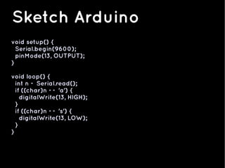void setup() {
Serial.begin(9600);
pinMode(13, OUTPUT);
}
void loop() {
int n = Serial.read();
if ((char)n == 'a') {
digitalWrite(13, HIGH);
}
if ((char)n == 's') {
digitalWrite(13, LOW);
}
}
Sketch Arduino
 