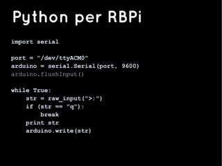 import serial
port = "/dev/ttyACM0"
arduino = serial.Serial(port, 9600)
arduino.flushInput()
while True:
str = raw_input(">:")
if (str == "q"):
break
print str
arduino.write(str)
Python per RBPi
 