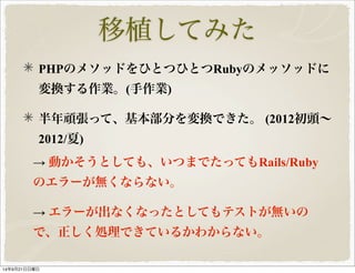 移植してみた 
PHPのメソッドをひとつひとつRubyのメッソッドに 
変換する作業。(手作業) 
半年頑張って、基本部分を変換できた。 (2012初頭～ 
2012/夏) 
→ 動かそうとしても、いつまでたってもRails/Ruby 
のエラーが無くならない。 
→ エラーが出なくなったとしてもテストが無いの 
で、正しく処理できているかわからない。 
14年9月21日日曜日 
 