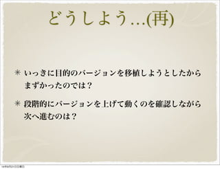 どうしよう…(再) 
いっきに目的のバージョンを移植しようとしたから 
まずかったのでは？ 
段階的にバージョンを上げて動くのを確認しながら 
次へ進むのは？ 
14年9月21日日曜日 
 