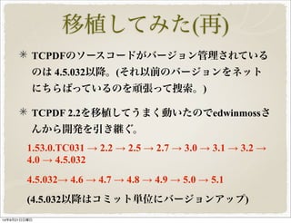 移植してみた(再) 
TCPDFのソースコードがバージョン管理されている 
のは 4.5.032以降。(それ以前のバージョンをネット 
にちらばっているのを頑張って捜索。) 
TCPDF 2.2を移植してうまく動いたのでedwinmossさ 
んから開発を引き継ぐ。 
1.53.0.TC031 → 2.2 → 2.5 → 2.7 → 3.0 → 3.1 → 3.2 → 
4.0 → 4.5.032 
4.5.032→ 4.6 → 4.7 → 4.8 → 4.9 → 5.0 → 5.1 
(4.5.032以降はコミット単位にバージョンアップ) 
14年9月21日日曜日 
 
