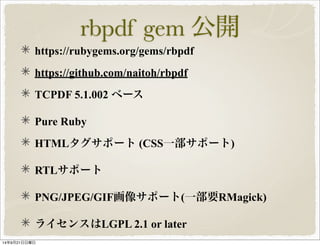 rbpdf gem 公開 
https://rubygems.org/gems/rbpdf 
https://github.com/naitoh/rbpdf 
TCPDF 5.1.002 ベース 
Pure Ruby 
HTMLタグサポート (CSS一部サポート) 
RTLサポート 
PNG/JPEG/GIF画像サポート(一部要RMagick) 
ライセンスはLGPL 2.1 or later 
14年9月21日日曜日 
 