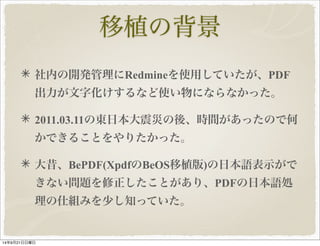 移植の背景 
社内の開発管理にRedmineを使用していたが、PDF 
出力が文字化けするなど使い物にならなかった。 
2011.03.11の東日本大震災の後、時間があったので何 
かできることをやりたかった。 
大昔、BePDF(XpdfのBeOS移植版)の日本語表示がで 
きない問題を修正したことがあり、PDFの日本語処 
理の仕組みを少し知っていた。 
14年9月21日日曜日 
 