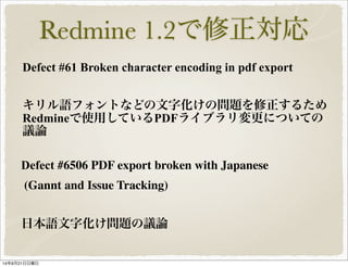 Redmine 1.2で修正対応 
Defect #61 Broken character encoding in pdf export 
キリル語フォントなどの文字化けの問題を修正するため 
Redmineで使用しているPDFライブラリ変更についての 
議論 
Defect #6506 PDF export broken with Japanese 
(Gannt and Issue Tracking) 
日本語文字化け問題の議論 
14年9月21日日曜日 
 