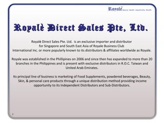Royalè Direct Sales Pte, Ltd.Royalè Direct Sales Pte, Ltd.
Royalèè Direct Sales Pte. Ltd. is an exclusive importer and distributor
for Singapore and South East Asia of Royale Business Club
International Inc. or more popularly known to its distributors & affiliates worldwide as Royale.
Royale was established in the Phillipines on 2006 and since then has expanded to more than 20
branches in the Philippines and is present with exclusive distributors in R.O.C. Taiwan and
United Arab Emirates.
Its principal line of business is marketing of Food Supplements, powdered beverages, Beauty,
Skin, & personal care products through a unique distribution method providing income
opportunity to its Independent Distributors and Sub-Distributors.
           
  
2
 