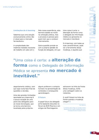 www.rcmpharma.com




                                                                                                             MULTIMÉDIA
                                                                                                                  RUI BELONA
         Limitações do d-learning      Pela nossa experiência, esta   Uma coisa é certa: a
                                       barreira esbate-se muito       alteração da forma como
         Sabemos que uma solução       na utilização prática, mas     o delegado de informação
         exclusivamente online não     o processo é penoso para       médica se apresenta no
         é viável para o mercado       quem tem que o conduzir        mercado é inevitável.
         farmacêutico.                 internamente.
                                                                      O d-learning, com todas as
         A complexidade das            Outra questão prende-se        suas características, pode
         matérias tratadas necessita   com a própria aptidão da       ser a ferramenta dessa
         de trabalho em sala com o     função de delegado, em que     mudança, e aqueles que




         "Uma coisa é certa: a                          alteração da
         forma              como o Delegado de Informação
         Médica se apresenta                        no mercado é
         inevitável."

         departamento médico, nem      alguns preferem o contacto     estiverem na linha da frente
         que seja numa fase final de   humano na apresentação de      dessa mudança, terão
         questões e dúvidas.           conteúdos e consequente        uma vantagem sobre os
                                       aprendizagem.                  restantes.
         Uma das grandes limitações
         apontadas ao d-learning é     O futuro                       E você? Estará na linha da
         a pouca vocação de uma                                       frente quando a mudança
         parte dos delegados para      O papel futuro do delegado     chegar?
         as novas tecnologias, que     já foi bastante discutido no
                                                                                               Rui Belona
         se torna uma barreira         fórum do RCM Pharma e em
         levantada pelos próprios.     artigos da Pharmagazine.       Comente este artigo na versão online
                                                                      disponível em www.rcmpharma.com/
                                                                            revistas/revista-9/capa-9.html




                                                                                                                  89
 