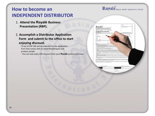 19 
How to become an 
INDEPENDENT DISTRIBUTOR 
1. Attend the Royalè Business 
Presentation (RBP). 
2. Accomplish a Distributor Application 
Form and submit to the office to start 
enjoying discount. 
*A fee of PHP 300 will be collected for the Application 
Form that comes with an initial Marketing kit and 
product sample 
- You can now enjoy 10% discount from your Royalè product purchase 
 